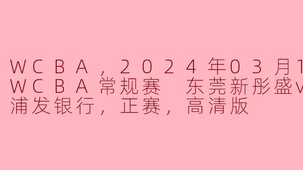 2024年WCBA常规赛：东莞新彤盛迎战上海浦发银行，精彩对决不容错过